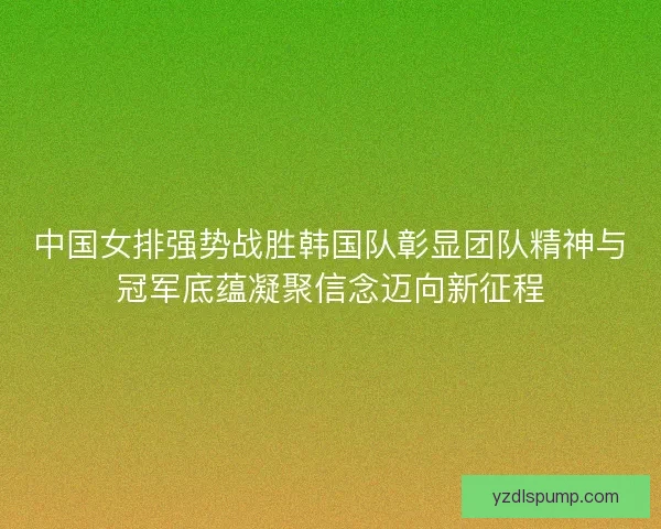 中国女排强势战胜韩国队彰显团队精神与冠军底蕴凝聚信念迈向新征程