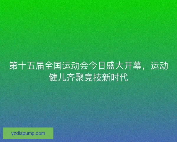 第十五届全国运动会今日盛大开幕，运动健儿齐聚竞技新时代