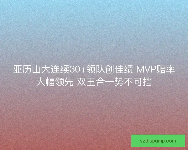 亚历山大连续30+领队创佳绩 MVP赔率大幅领先 双王合一势不可挡