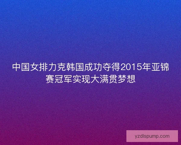 中国女排力克韩国成功夺得2015年亚锦赛冠军实现大满贯梦想