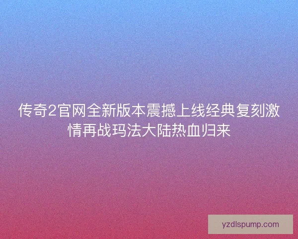传奇2官网全新版本震撼上线经典复刻激情再战玛法大陆热血归来