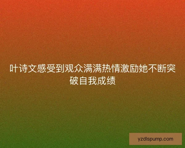 叶诗文感受到观众满满热情激励她不断突破自我成绩