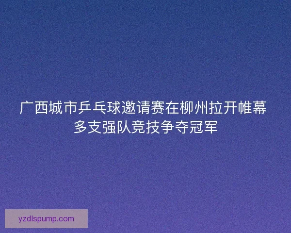 广西城市乒乓球邀请赛在柳州拉开帷幕 多支强队竞技争夺冠军