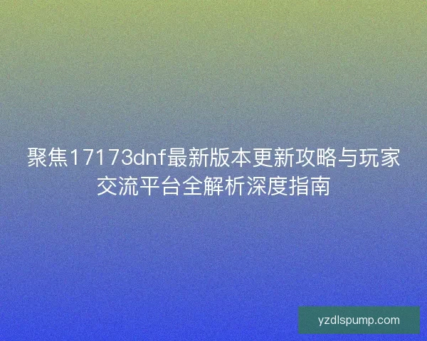 聚焦17173dnf最新版本更新攻略与玩家交流平台全解析深度指南