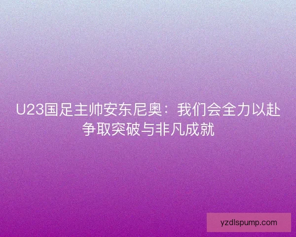 U23国足主帅安东尼奥：我们会全力以赴争取突破与非凡成就