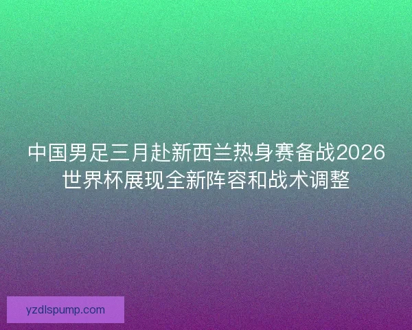 中国男足三月赴新西兰热身赛备战2026世界杯展现全新阵容和战术调整
