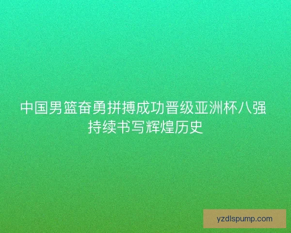 中国男篮奋勇拼搏成功晋级亚洲杯八强 持续书写辉煌历史