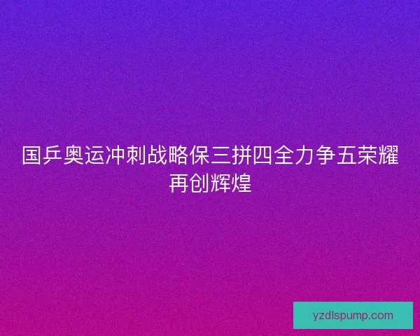 国乒奥运冲刺战略保三拼四全力争五荣耀再创辉煌