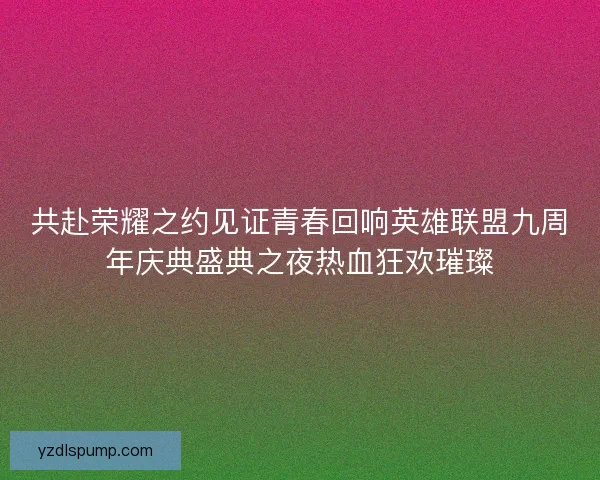 共赴荣耀之约见证青春回响英雄联盟九周年庆典盛典之夜热血狂欢璀璨